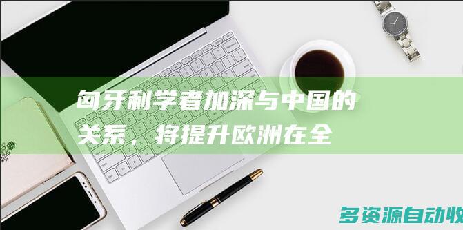 匈牙利学者加深与中国的关系，将提升欧洲在全