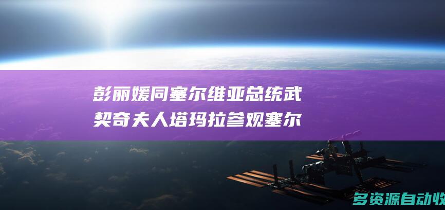 彭丽媛同塞尔维亚总统武契奇夫人塔玛拉参观塞尔维亚国家博物馆