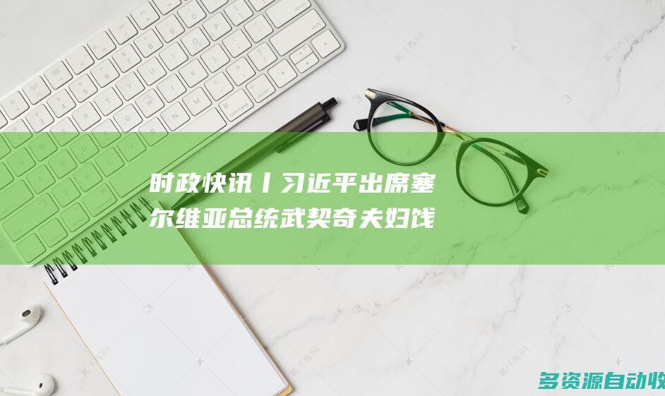 时政快讯丨习近平出席塞尔维亚总统武契奇夫妇饯行