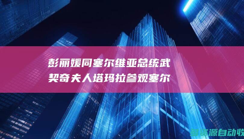 彭丽媛同塞尔维亚总统武契奇夫人塔玛拉参观塞尔维亚国家博物馆