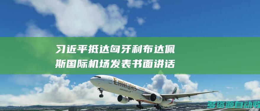 习近平抵达匈牙利布达佩斯国际机场发表书面讲话