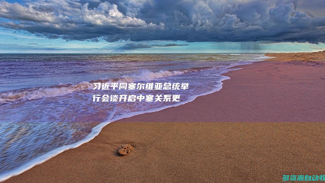 习近平同塞尔维亚总统举行会谈：开启中塞关系更加浓墨重彩的历史篇章