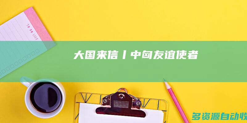 大国来信丨中匈友谊使者