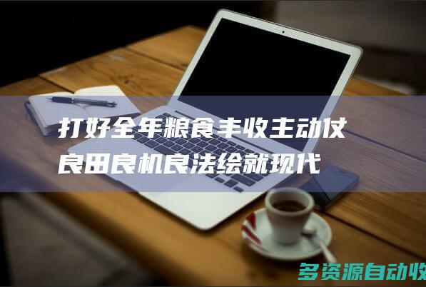 打好全年粮食丰收主动仗 良田良机良法绘就“现代春耕图”