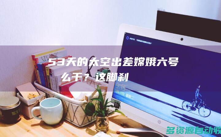 53天的太空“出差” 嫦娥六号怎么干？这脚“刹车”很关键