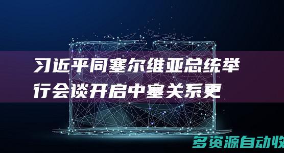 习近平同塞尔维亚总统举行会谈开启中塞关系更