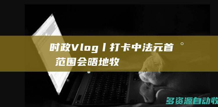 时政Vlog丨打卡中法元首小范围会晤地牧