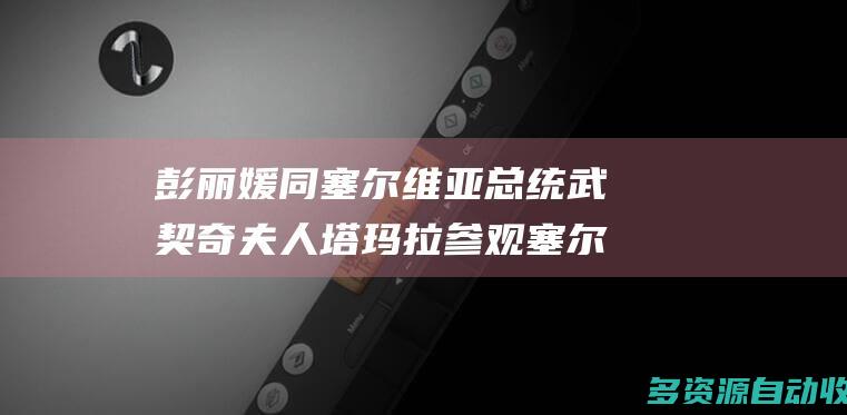 彭丽媛同塞尔维亚总统武契奇夫人塔玛拉参观塞尔维亚国家博物馆