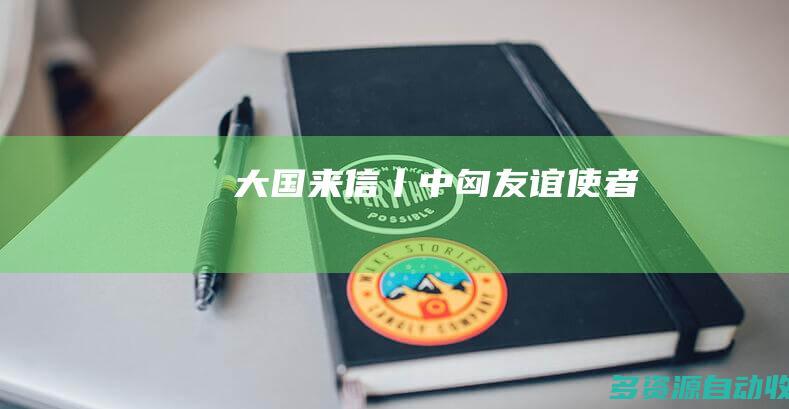 大国来信丨中匈友谊使者