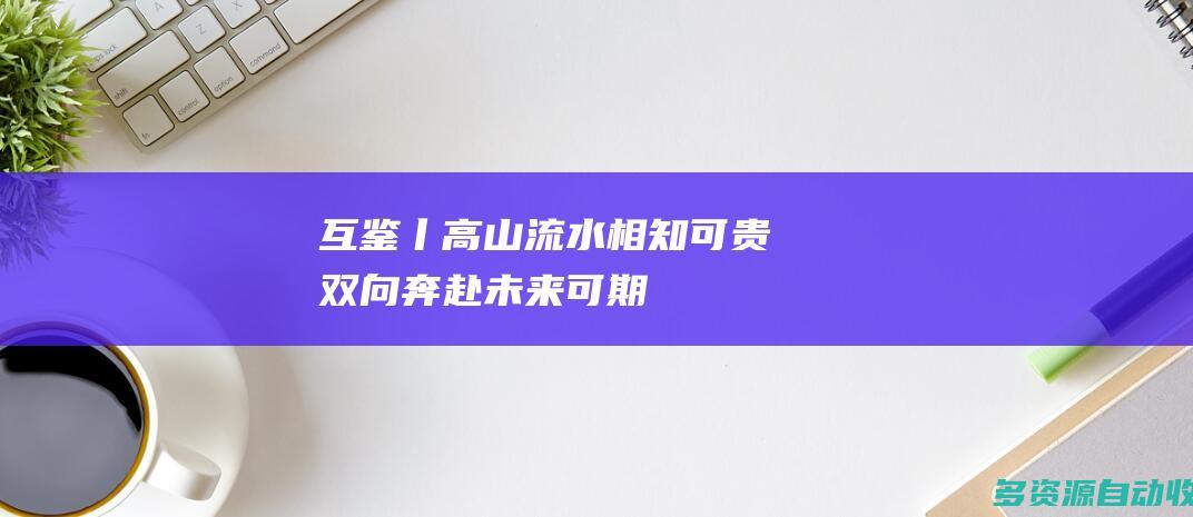 互鉴丨高山流水相知可贵 双向奔赴未来可期