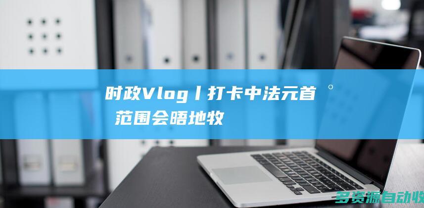 时政Vlog丨打卡中法元首小范围会晤地——牧羊人驿站