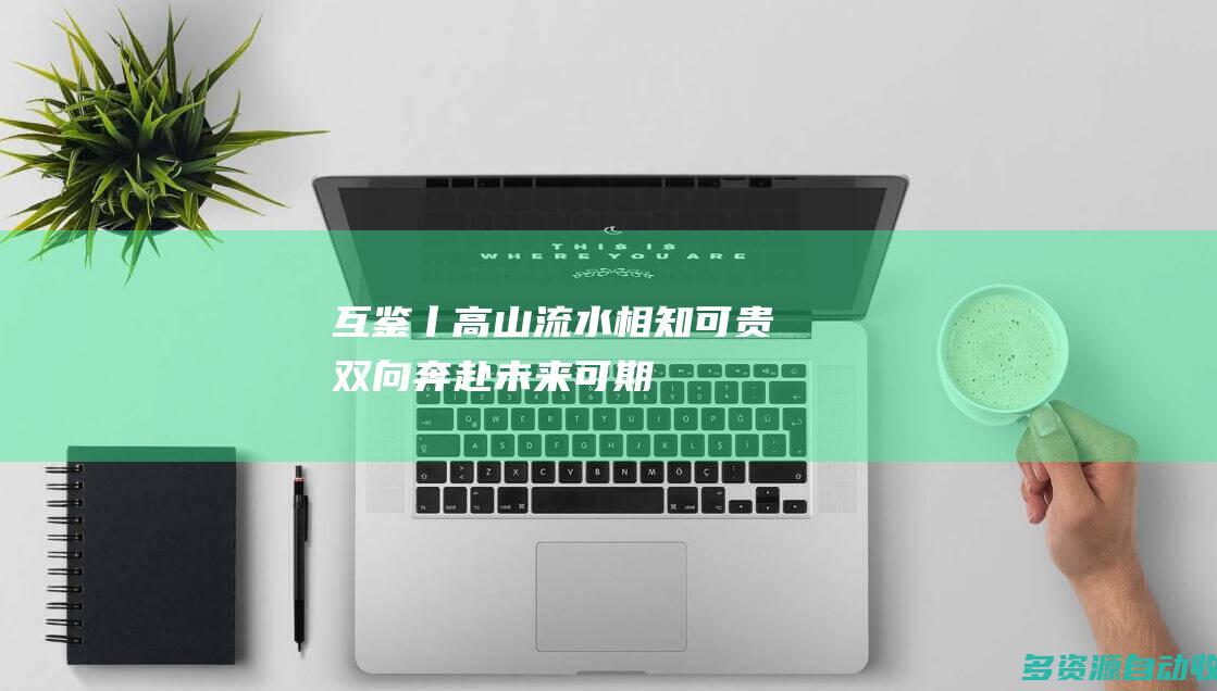互鉴丨高山流水相知可贵 双向奔赴未来可期