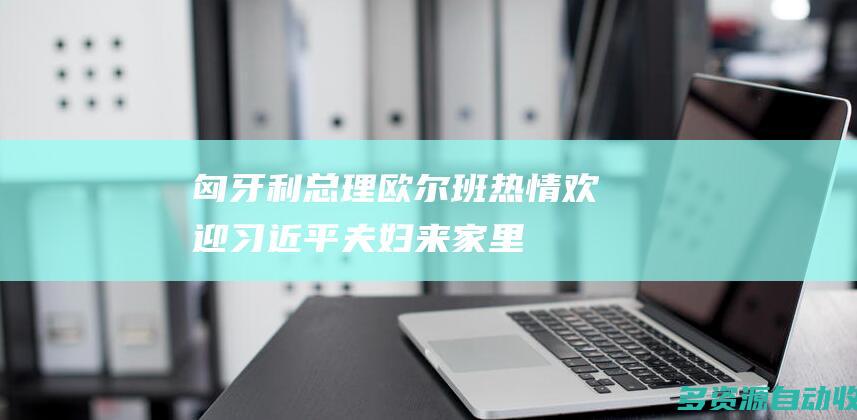 匈牙利总理欧尔班热情欢迎习近平夫妇“来家里”
