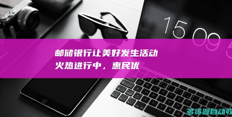 邮储银行“让美好发生”活动火热进行中，惠民优惠助燃消费活力