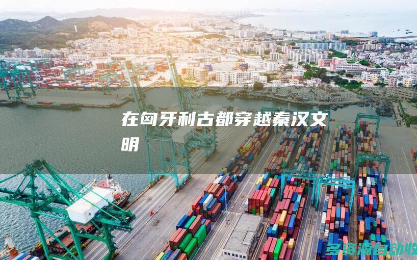 在匈牙利古都“穿越”秦汉文明