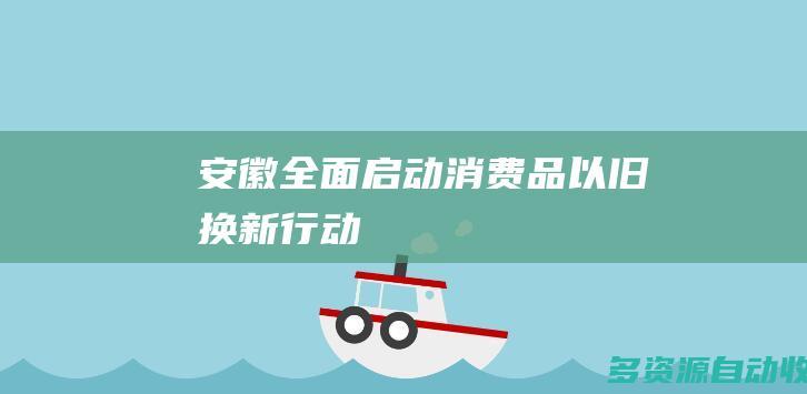 安徽全面启动消费品“以旧换新”行动