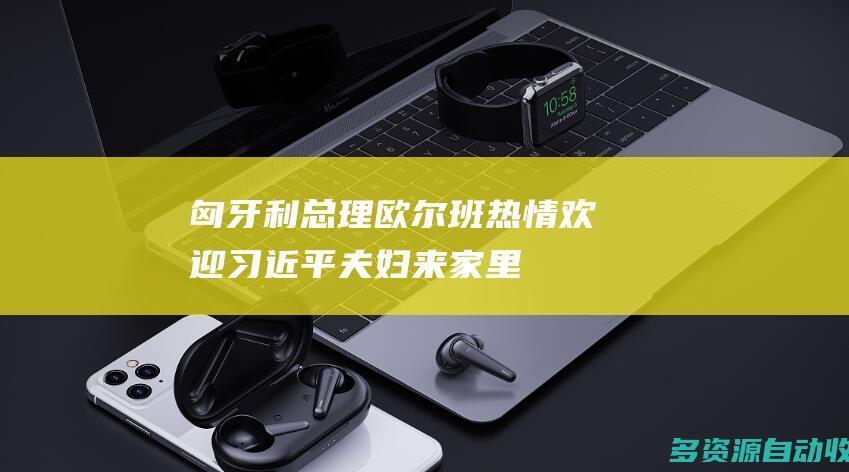 匈牙利总理欧尔班热情欢迎习近平夫妇“来家里”