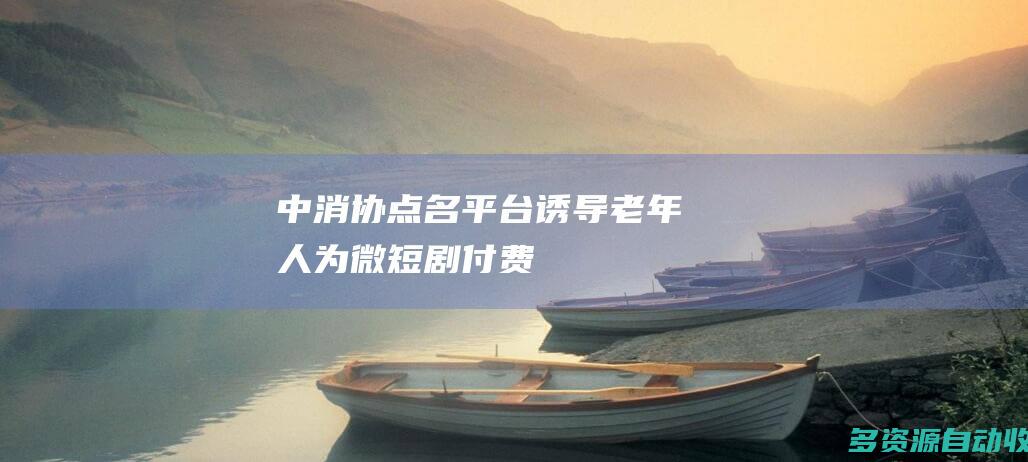 中消协点名平台诱导老年人为微短剧付费