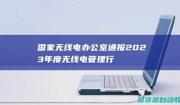 国家无线电办公室通报2023年度无线电管理行
