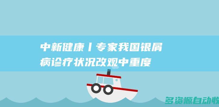 中新健康丨专家：我国银屑病诊疗状况改观 中重度患者疾病控制率上升