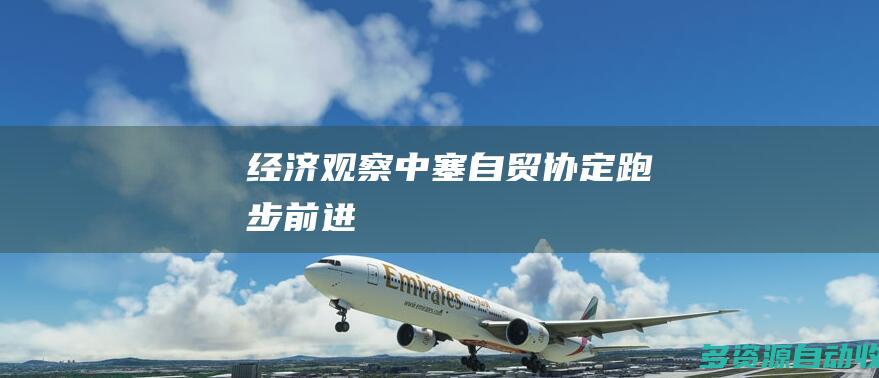 （经济观察）中塞自贸协定“跑步前进”