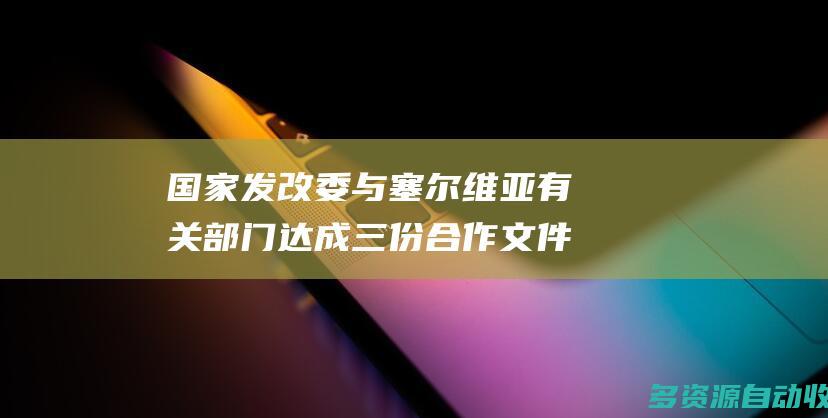 国家发改委与塞尔维亚有关部门达成三份合作文件