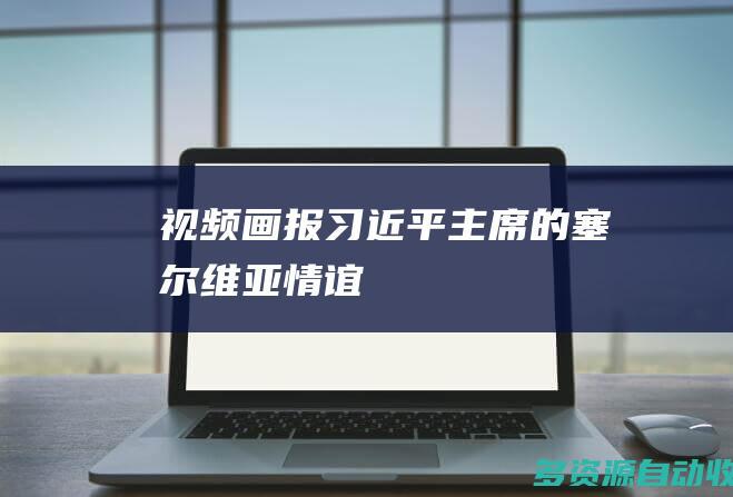 视频画报｜习近平主席的塞尔维亚情谊