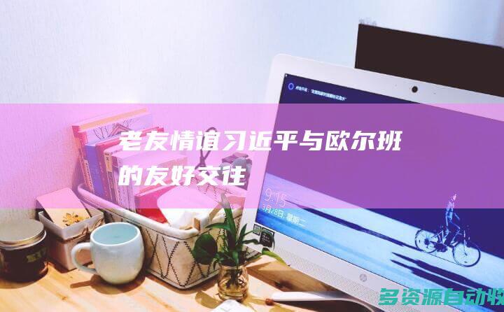 老友情谊——习近平与欧尔班的友好交往