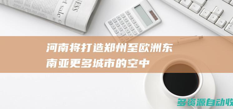 河南将打造郑州至欧洲、东南亚更多城市的“空中丝路”