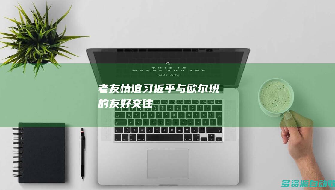 老友情谊习近平与欧尔班的友好交往