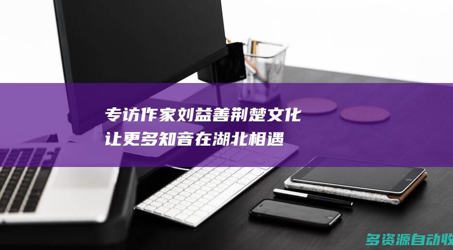 专访作家刘益善：荆楚文化让更多知音在湖北相遇
