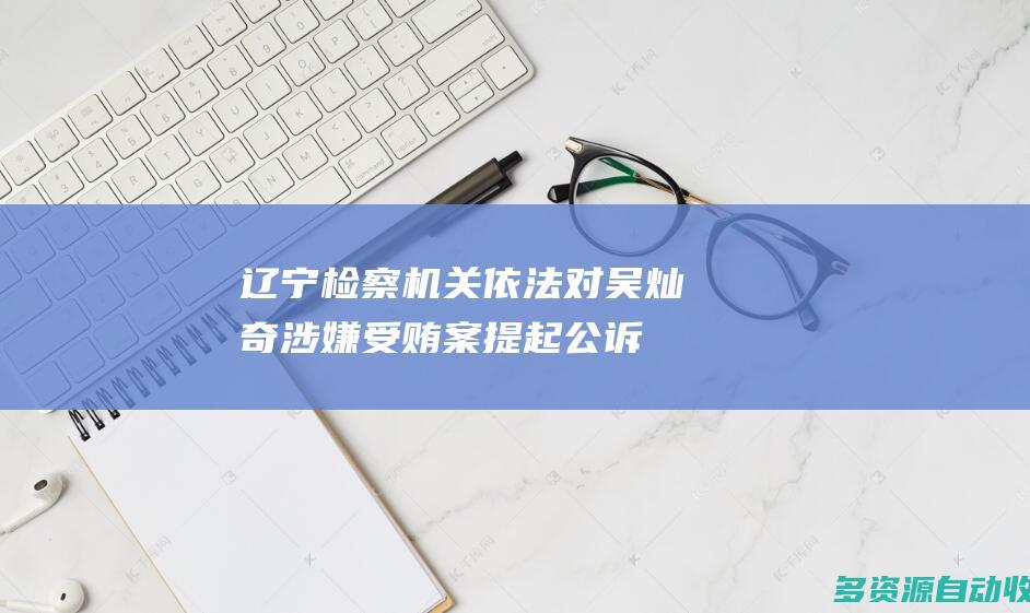 辽宁检察机关依法对吴灿奇涉嫌受贿案提起公诉