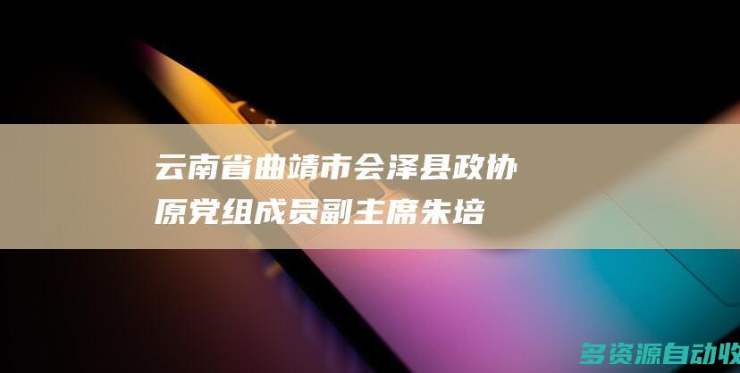 云南省曲靖市会泽县政协原党组成员、副主席朱培成被开除党籍和公职