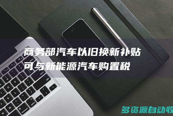 商务部：汽车以旧换新补贴可与新能源汽车购置税减免等叠加享受