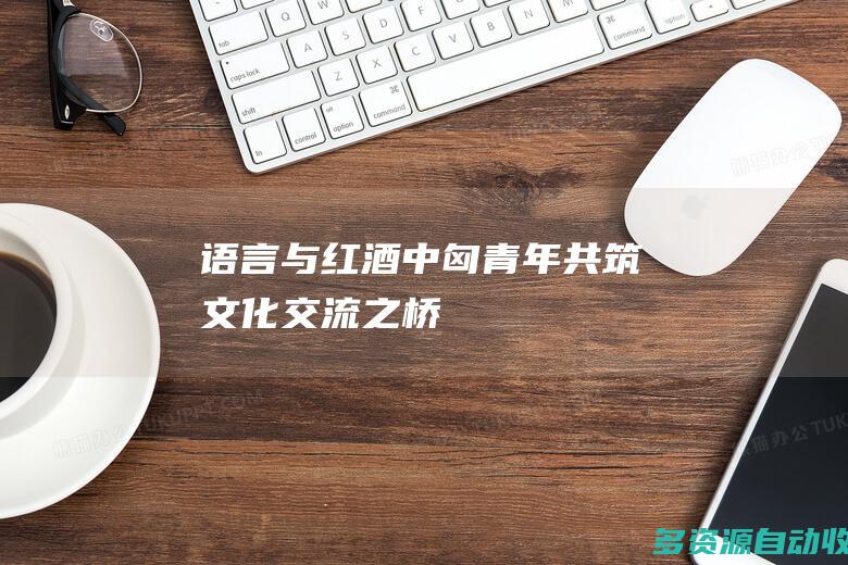 语言与红酒——中匈青年共筑文化交流之桥