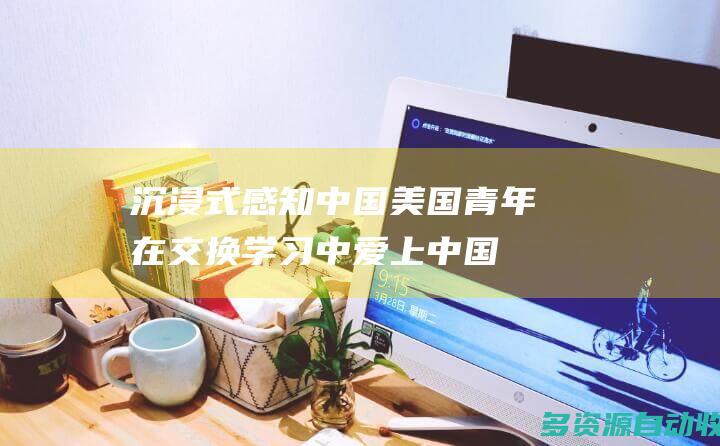沉浸式感知中国美国青年在交换学习中爱上中国