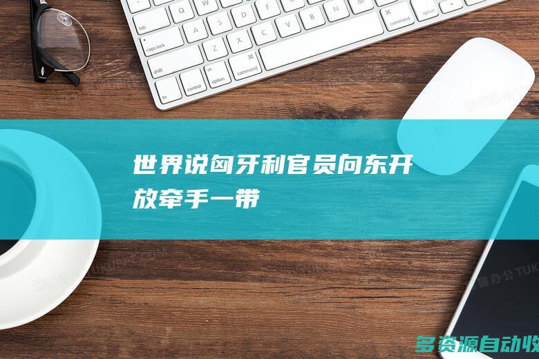 【世界说】匈牙利官员：“向东开放”牵手“一带一路” 期待匈中两国更广阔、更紧密、更深入的合作