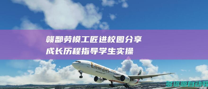 赣鄱劳模工匠进校园：分享成长历程 指导学生实操
