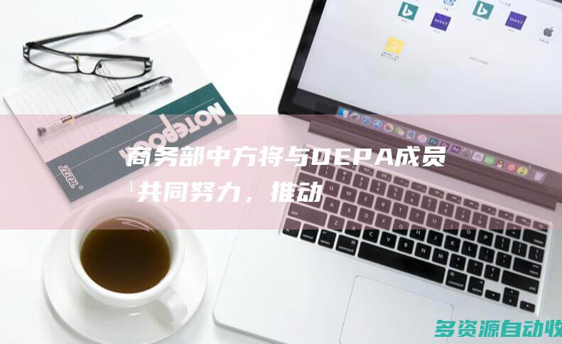 商务部：中方将与DEPA成员方共同努力，推动谈判不断取得新进展