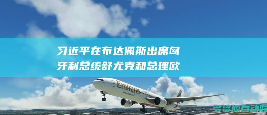 习近平在布达佩斯出席匈牙利总统舒尤克和总理欧尔班共同举行的欢迎仪式
