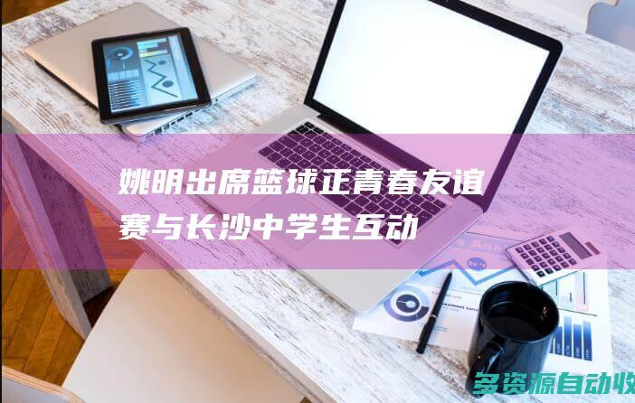 姚明出席篮球正青春友谊赛与长沙中学生互动