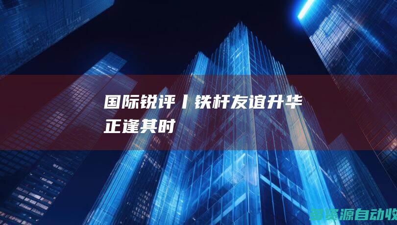 国际锐评丨铁杆友谊升华正逢其时