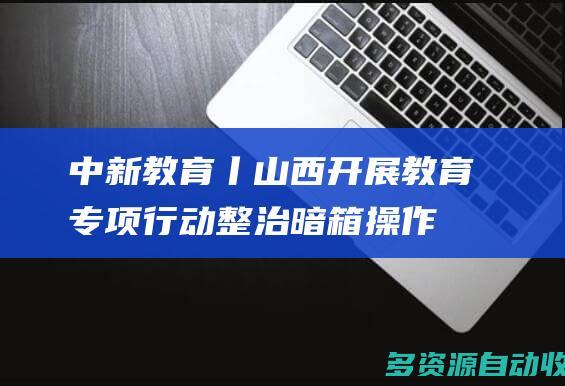 中新教育丨山西开展教育专项行动 整治“暗箱操作”“掐尖招生”等现象