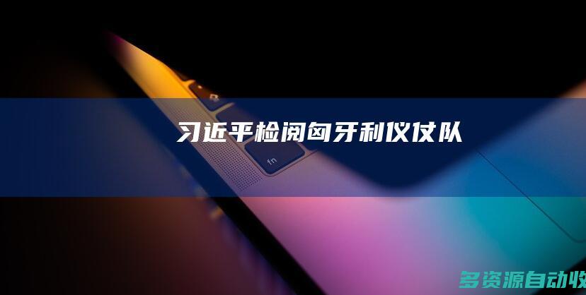 习近平检阅匈牙利仪仗队