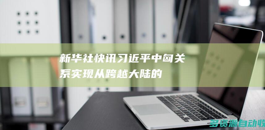 新华社快讯｜习近平：中匈关系实现从跨越大陆的朋友、友好合作伙伴到全面战略伙伴的持续深入发展