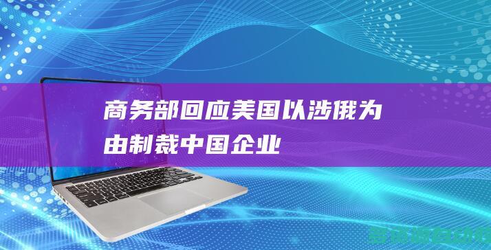 商务部回应美国以涉俄为由制裁中国企业