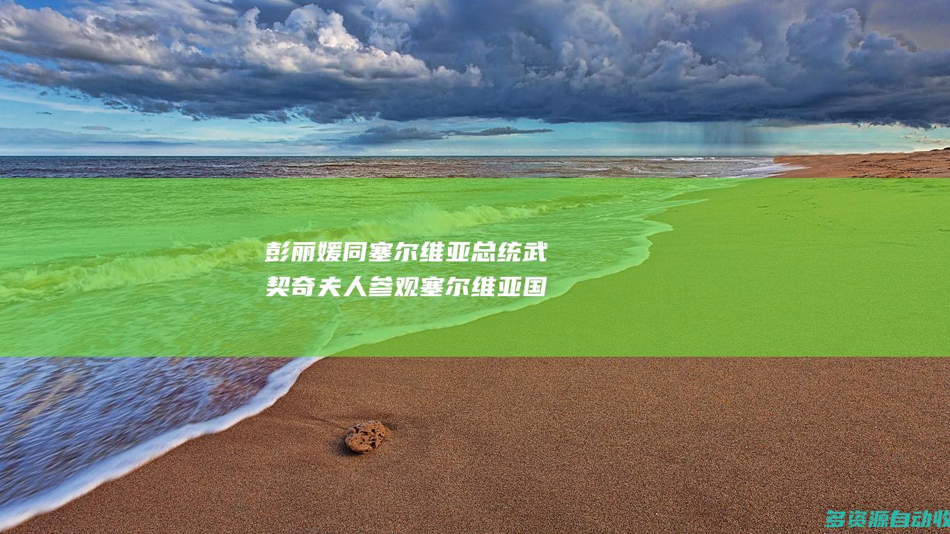 彭丽媛同塞尔维亚总统武契奇夫人参观塞尔维亚国