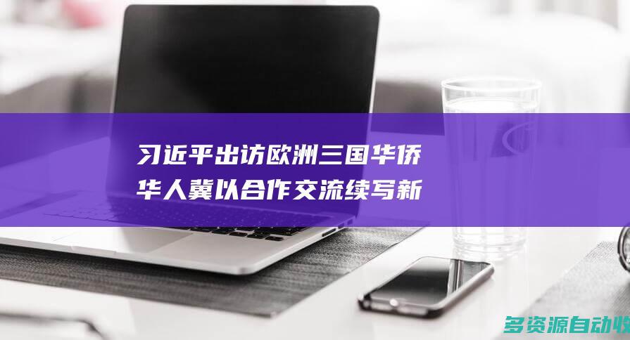 习近平出访欧洲三国华侨华人冀以合作交流续写新