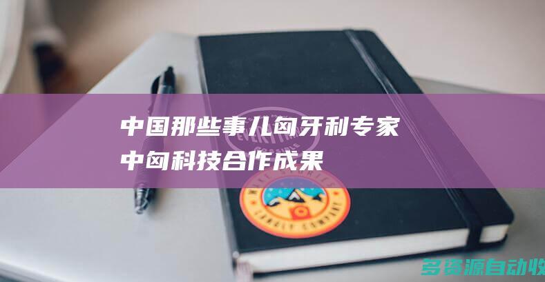 【中国那些事儿】匈牙利专家：中匈科技合作成果丰硕 为全球创新合作树立标杆