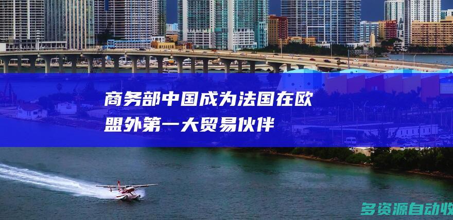 商务部：中国成为法国在欧盟外第一大贸易伙伴